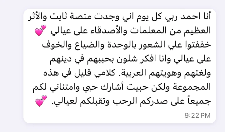 A message from one of the mothers: “I thank God every day that I found Thabet Platform, and for the wonderful effect the teachers and friends have had on my children. You eased my loneliness, my feeling of being lost and my worry for my children as I wondered how to make them love their religion, their language and their Arab identity. I don't say much in this group, but I wanted to share my love and gratitude to all of you for your open hearts and for welcoming my children.”